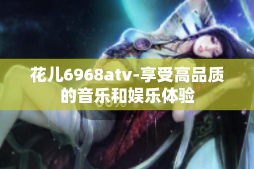 花儿6968atv-享受高品质的音乐和娱乐体验