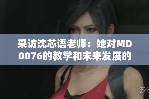 采访沈芯语老师：她对MD0076的教学和未来发展的看法