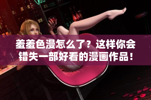 羞羞色漫怎么了？这样你会错失一部好看的漫画作品！