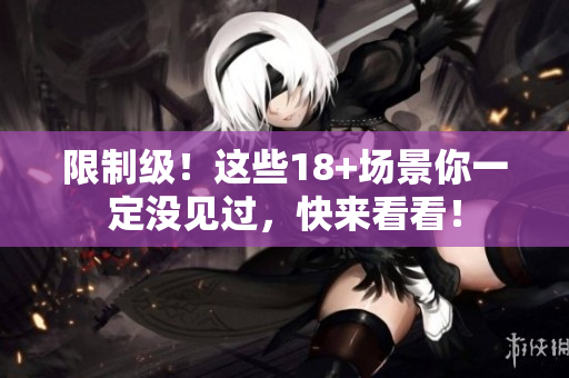 限制级！这些18+场景你一定没见过，快来看看！