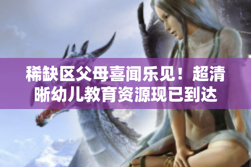 稀缺区父母喜闻乐见！超清晰幼儿教育资源现已到达