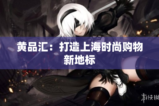 黄品汇：打造上海时尚购物新地标