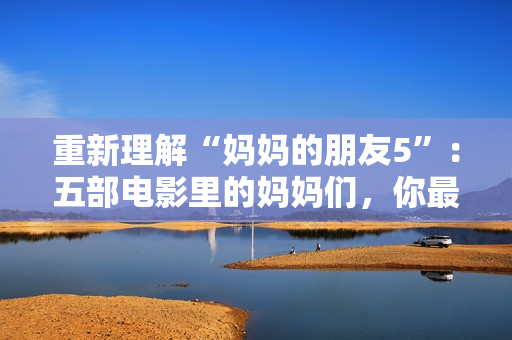 重新理解“妈妈的朋友5”：五部电影里的妈妈们，你最喜欢谁？