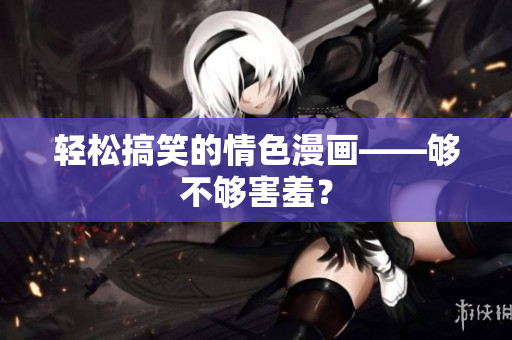 轻松搞笑的情色漫画——够不够害羞？