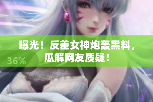 曝光！反差女神炮轰黑料，瓜解网友质疑！