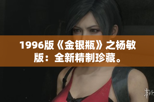 1996版《金银瓶》之杨敏版：全新精制珍藏。