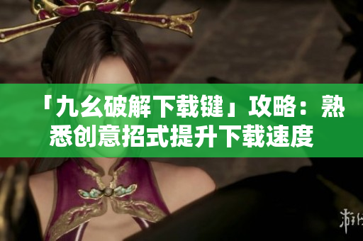 「九幺破解下载键」攻略：熟悉创意招式提升下载速度