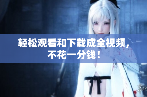 轻松观看和下载成全视频，不花一分钱！