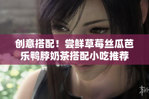 创意搭配！尝鲜草莓丝瓜芭乐鸭脖奶茶搭配小吃推荐