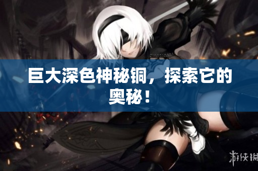 巨大深色神秘铜，探索它的奥秘！
