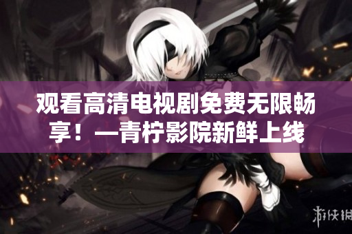 观看高清电视剧免费无限畅享！—青柠影院新鲜上线