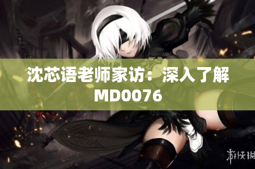 沈芯语老师家访：深入了解MD0076