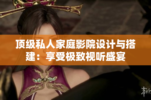 顶级私人家庭影院设计与搭建：享受极致视听盛宴