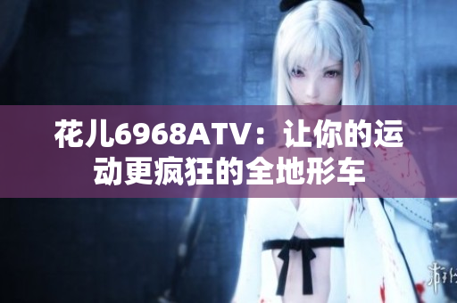 花儿6968ATV：让你的运动更疯狂的全地形车