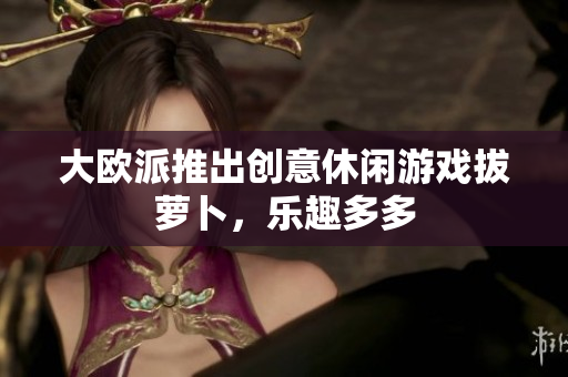 大欧派推出创意休闲游戏拔萝卜，乐趣多多