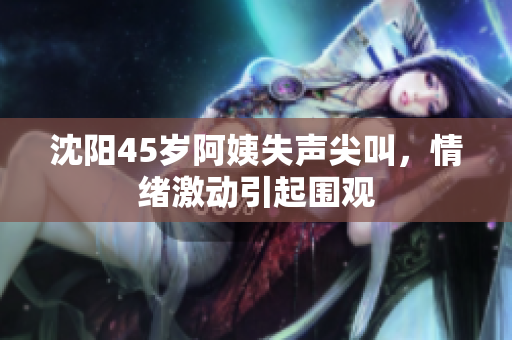 沈阳45岁阿姨失声尖叫，情绪激动引起围观