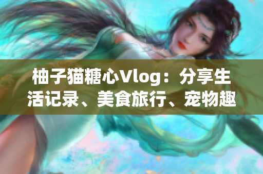 柚子猫糖心Vlog：分享生活记录、美食旅行、宠物趣事