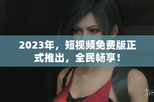 2023年，短视频免费版正式推出，全民畅享！