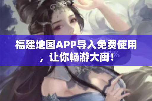 福建地图APP导入免费使用，让你畅游大闽！