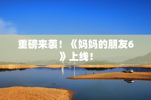 重磅来袭！《妈妈的朋友6》上线！