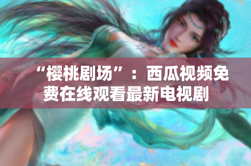 “樱桃剧场”：西瓜视频免费在线观看最新电视剧