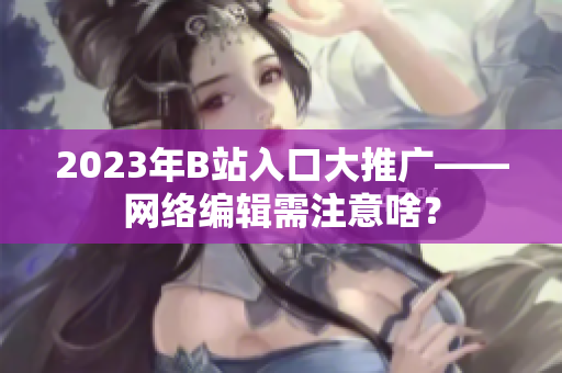 2023年B站入口大推广——网络编辑需注意啥？