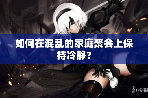 如何在混乱的家庭聚会上保持冷静？