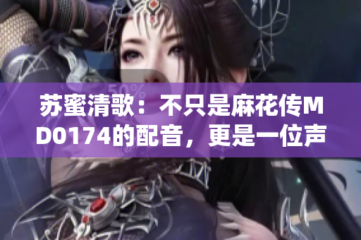 苏蜜清歌：不只是麻花传MD0174的配音，更是一位声音演绎者