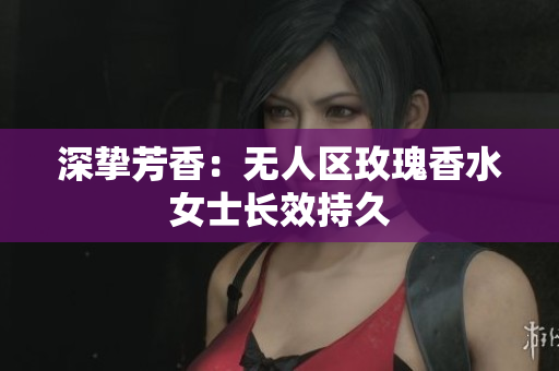 深挚芳香：无人区玫瑰香水女士长效持久