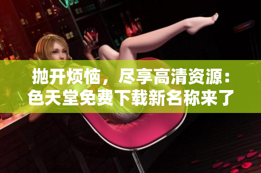 抛开烦恼，尽享高清资源：色天堂免费下载新名称来了！