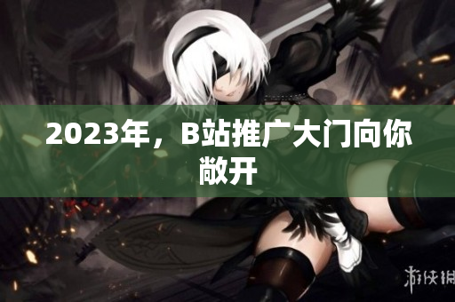 2023年，B站推广大门向你敞开