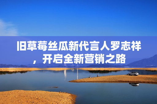 旧草莓丝瓜新代言人罗志祥，开启全新营销之路