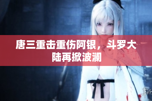 唐三重击重伤阿银，斗罗大陆再掀波澜