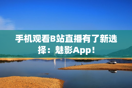 手机观看B站直播有了新选择：魅影App！