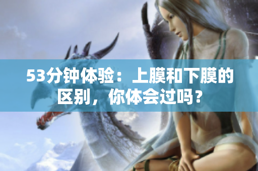 53分钟体验：上膜和下膜的区别，你体会过吗？