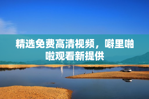 精选免费高清视频，噼里啪啦观看新提供