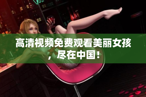 高清视频免费观看美丽女孩，尽在中国！