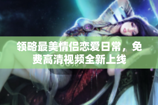 领略最美情侣恋爱日常，免费高清视频全新上线