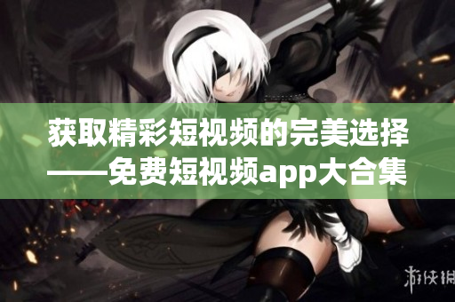 获取精彩短视频的完美选择——免费短视频app大合集！