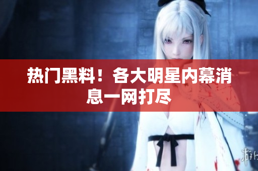 热门黑料！各大明星内幕消息一网打尽
