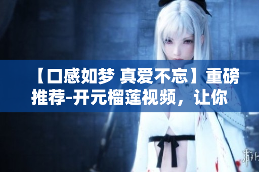 【口感如梦 真爱不忘】重磅推荐-开元榴莲视频，让你流连忘返