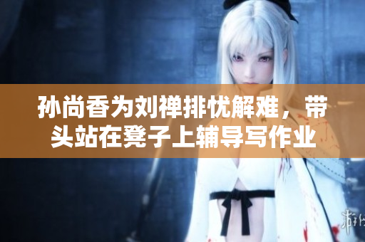 孙尚香为刘禅排忧解难，带头站在凳子上辅导写作业