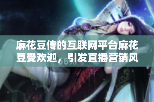 麻花豆传的互联网平台麻花豆受欢迎，引发直播营销风潮