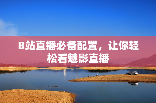 B站直播必备配置，让你轻松看魅影直播