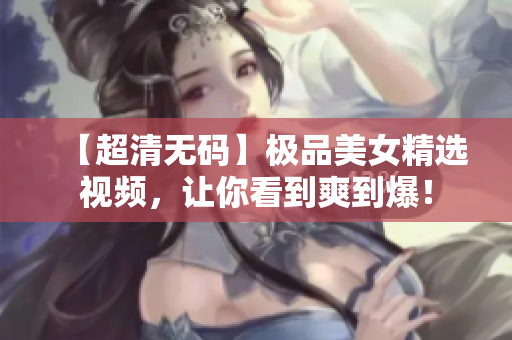 【超清无码】极品美女精选视频，让你看到爽到爆！
