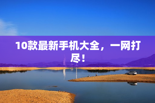 10款最新手机大全，一网打尽！