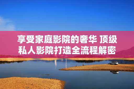 享受家庭影院的奢华 顶级私人影院打造全流程解密