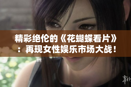 精彩绝伦的《花蝴蝶看片》：再现女性娱乐市场大战！
