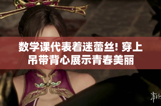 数学课代表着迷蕾丝! 穿上吊带背心展示青春美丽