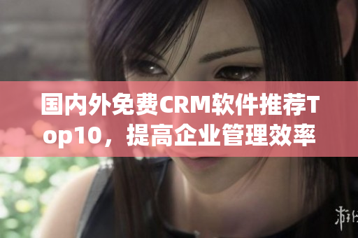 国内外免费CRM软件推荐Top10，提高企业管理效率！
